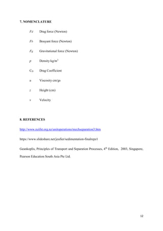 12
7. NOMENCLATURE
Fd Drag force (Newton)
Fb Bouyant force (Newton)
Fg Gravitational force (Newton)
p Density kg/m3
CD Drag Coefficient
u Viscosity cm/gs
z Height (cm)
v Velocity
8. REFERENCES
http://www.nzifst.org.nz/unitoperations/mechseparation3.htm
https://www.slideshare.net/jeufier/sedimentation-finalrepz1
Geankoplis, Principles of Transport and Separation Processes, 4th
Edition, 2003, Singapore,
Pearson Education South Asia Pte Ltd.
 
