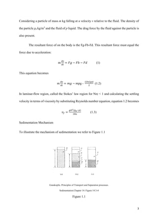 3
Considering a particle of mass m kg falling at a velocity v relative to the fluid. The density of
the particle pp kg/m3
and the fluid of p liquid. The drag force by the fluid against the particle is
also present.
The resultant force of on the body is the Fg-Fb-Fd. This resultant force must equal the
force due to acceleration:
m
𝑑𝑣
𝑑𝑡
= 𝐹𝑔 − 𝐹𝑏 − 𝐹𝑑 (1)
This equation becomes
𝑚
𝑑𝑣
𝑑𝑡
= 𝑚𝑔 − 𝑚𝑝g -
𝐶𝐷𝑣2𝑝𝐴
2
(1.2)
In laminar-flow region, called the Stokes’ law region for Nre < 1 and calculating the settling
velocity in terms of viscosity by substituting Reynolds number equation, equation 1.2 becomes
𝑣𝑓 =
𝑔𝐷2(𝑝 𝑝−𝑝)
18𝑢
(1.3)
Sedimentation Mechanism
To illustrate the mechanism of sedimentation we refer to Figure 1.1
Geankoplis. Principles of Transport and Separation processes.
Sedimentation.Chapter 14. Figure 14.3-4
Figure 1.1
 