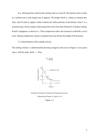 4
In a, all the particles settle by free settling, that is in zone B. The particles start to settle
at a uniform rate a clear liquid zone A appears. The height which is z drops at constant rate.
Also, zone D starts to appear, which contains the settles particles at the bottom. Zone C is a
transition layer which contains solid content that varies from that of B and D. In further settling,
B and C disappears, as shown in c. Then compression starts, this moment is called the critical
point. During compression, liquid is expelled from zone D thus the height of D decreases.
2.3. Determination of the settling velocity
The settling velocity v is determined by drawing a tangent to the curve in Figure 1.2 at a given
time t, with the slope -dz/dt = v. Thus
𝑣1=
𝑧 𝑖−𝑧1
𝑡1−0
Geankoplis. Principles of Transport and Separation processes.
Sedimentation.Chapter 14. Figure 14.3-4
Figure 1.2
 