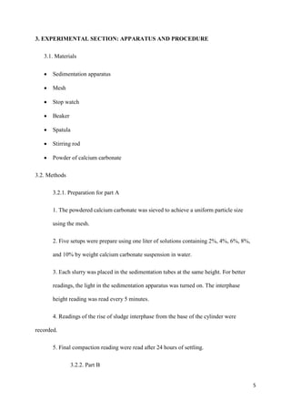 5
3. EXPERIMENTAL SECTION: APPARATUS AND PROCEDURE
3.1. Materials
• Sedimentation apparatus
• Mesh
• Stop watch
• Beaker
• Spatula
• Stirring rod
• Powder of calcium carbonate
3.2. Methods
3.2.1. Preparation for part A
1. The powdered calcium carbonate was sieved to achieve a uniform particle size
using the mesh.
2. Five setups were prepare using one liter of solutions containing 2%, 4%, 6%, 8%,
and 10% by weight calcium carbonate suspension in water.
3. Each slurry was placed in the sedimentation tubes at the same height. For better
readings, the light in the sedimentation apparatus was turned on. The interphase
height reading was read every 5 minutes.
4. Readings of the rise of sludge interphase from the base of the cylinder were
recorded.
5. Final compaction reading were read after 24 hours of settling.
3.2.2. Part B
 