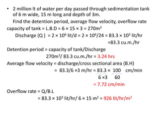 • 2 million lt of water per day passed through sedimentation tank
of 6 m wide, 15 m long and depth of 3m.
Find the detention period, average flow velocity, overflow rate
capacity of tank = L.B.D = 6 × 15 × 3 = 270m3
Discharge (Q ) = 2 × 106 lit/d = 2 × 106/24 = 83.3 × 103 lit/hr
=83.3 cu.m./hr
Detention period = capacity of tank/Discharge
270m3/ 83.3 cu.m./hr = 3.24 hrs
Average flow velocity = discharge/cross sectional area (B.H)
= 83.3/6 ×3 m/hr = 83.3 × 100 cm/min
6 ×3 60
= 7.72 cm/min
Overflow rate = Q/B.L
= 83.3 × 103 lit/hr/ 6 × 15 m2 = 926 lit/hr/m2
 