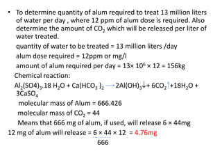 • To determine quantity of alum required to treat 13 million liters
of water per day , where 12 ppm of alum dose is required. Also
determine the amount of CO2 which will be released per liter of
water treated.
quantity of water to be treated = 13 million liters /day
alum dose required = 12ppm or mg/l
amount of alum required per day = 13× 106 × 12 = 156kg
Chemical reaction:
Al2(SO4)3.18 H2O + Ca(HCO3 )2 2Al(OH)3+ 6CO2 +18H2O +
3CaSO4
molecular mass of Alum = 666.426
molecular mass of CO2 = 44
Means that 666 mg of alum, if used, will release 6 × 44mg
12 mg of alum will release = 6 × 44 × 12 = 4.76mg
666
 