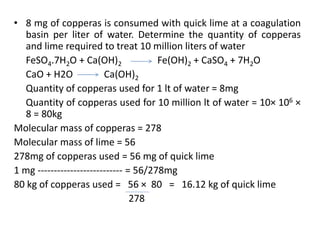 • 8 mg of copperas is consumed with quick lime at a coagulation
basin per liter of water. Determine the quantity of copperas
and lime required to treat 10 million liters of water
FeSO4.7H2O + Ca(OH)2 Fe(OH)2 + CaSO4 + 7H2O
CaO + H2O Ca(OH)2
Quantity of copperas used for 1 lt of water = 8mg
Quantity of copperas used for 10 million lt of water = 10× 106 ×
8 = 80kg
Molecular mass of copperas = 278
Molecular mass of lime = 56
278mg of copperas used = 56 mg of quick lime
1 mg -------------------------- = 56/278mg
80 kg of copperas used = 56 × 80 = 16.12 kg of quick lime
278
 