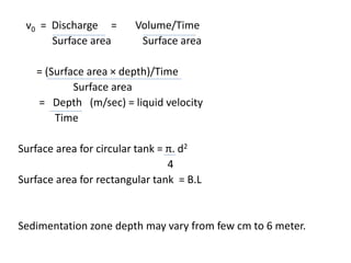 v0 = Discharge = Volume/Time
Surface area Surface area
= (Surface area × depth)/Time
Surface area
= Depth (m/sec) = liquid velocity
Time
Surface area for circular tank = π. d2
4
Surface area for rectangular tank = B.L
Sedimentation zone depth may vary from few cm to 6 meter.
 