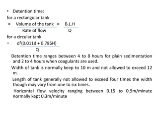 • Detention time:
for a rectangular tank
= Volume of the tank = B.L.H
Rate of flow Q
for a circular tank
= d2(0.011d + 0.785H)
Q
Detention time ranges between 4 to 8 hours for plain sedimentation
and 2 to 4 hours when coagulants are used.
Width of tank is normally keep to 10 m and not allowed to exceed 12
m.
Length of tank generally not allowed to exceed four times the width
though may vary from one to six times.
Horizontal flow velocity ranging between 0.15 to 0.9m/minute
normally kept 0.3m/minute
 