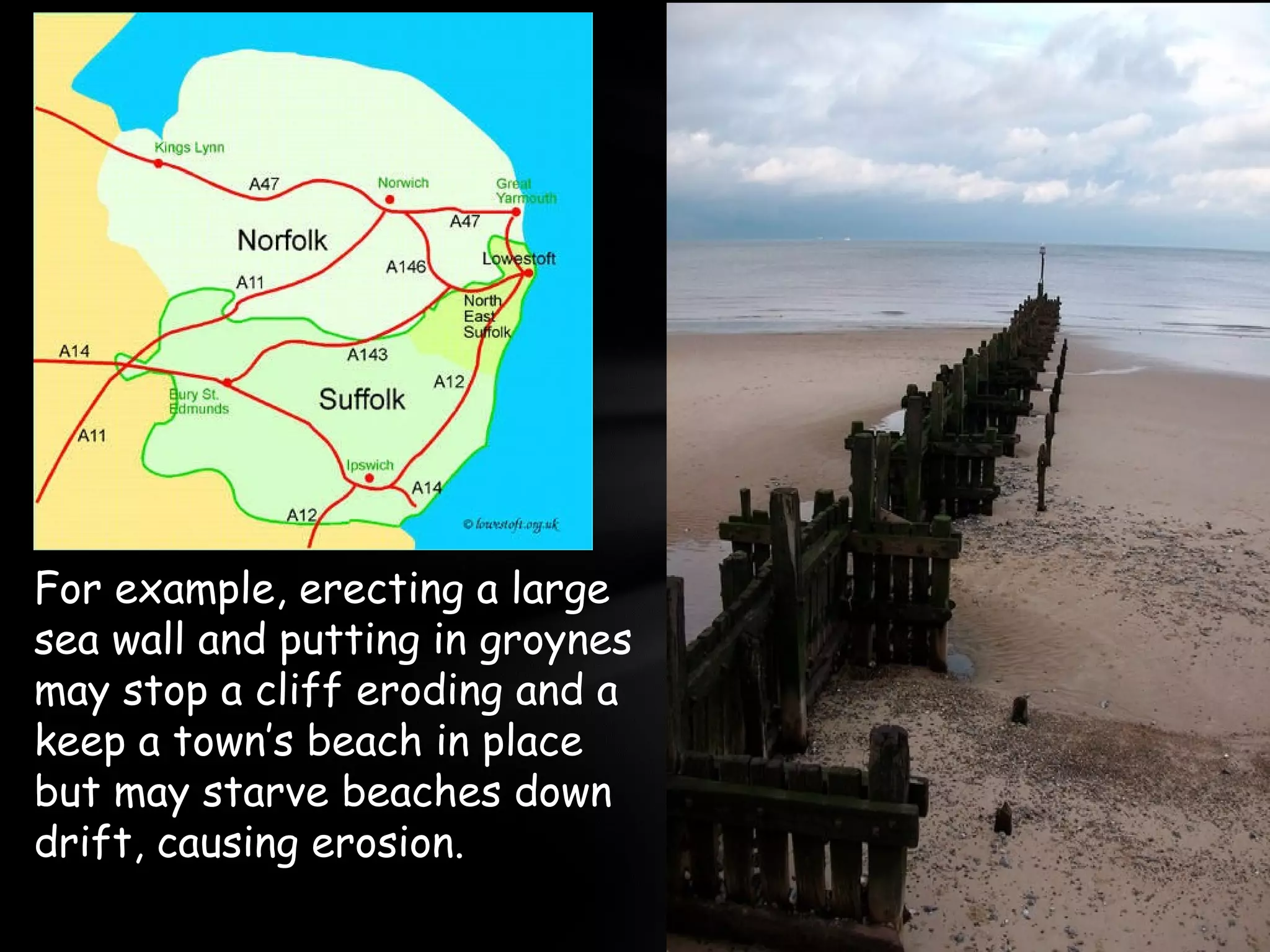 For example, erecting a large
sea wall and putting in groynes
may stop a cliff eroding and a
keep a town’s beach in place
but may starve beaches down
drift, causing erosion.
 