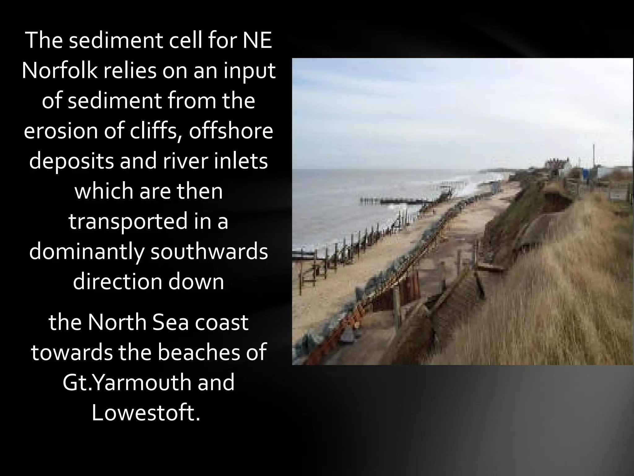 The sediment cell for NE
Norfolk relies on an input
of sediment from the
erosion of cliffs, offshore
deposits and river inlets
which are then
transported in a
dominantly southwards
direction down
the North Sea coast
towards the beaches of
Gt.Yarmouth and
Lowestoft.
 