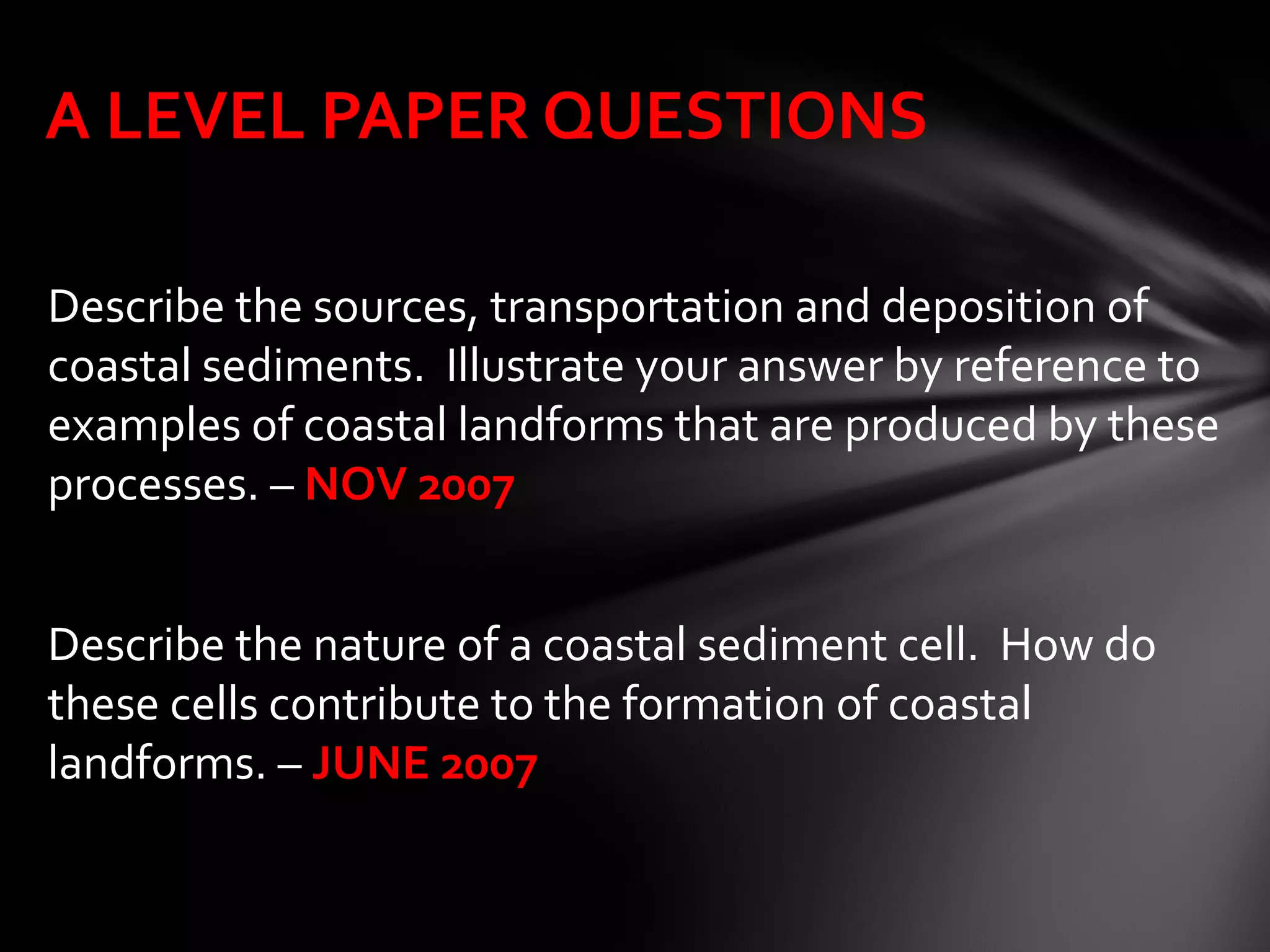 Describe the sources, transportation and deposition of
coastal sediments. Illustrate your answer by reference to
examples of coastal landforms that are produced by these
processes. – NOV 2007
Describe the nature of a coastal sediment cell. How do
these cells contribute to the formation of coastal
landforms. – JUNE 2007
A LEVEL PAPER QUESTIONS
 