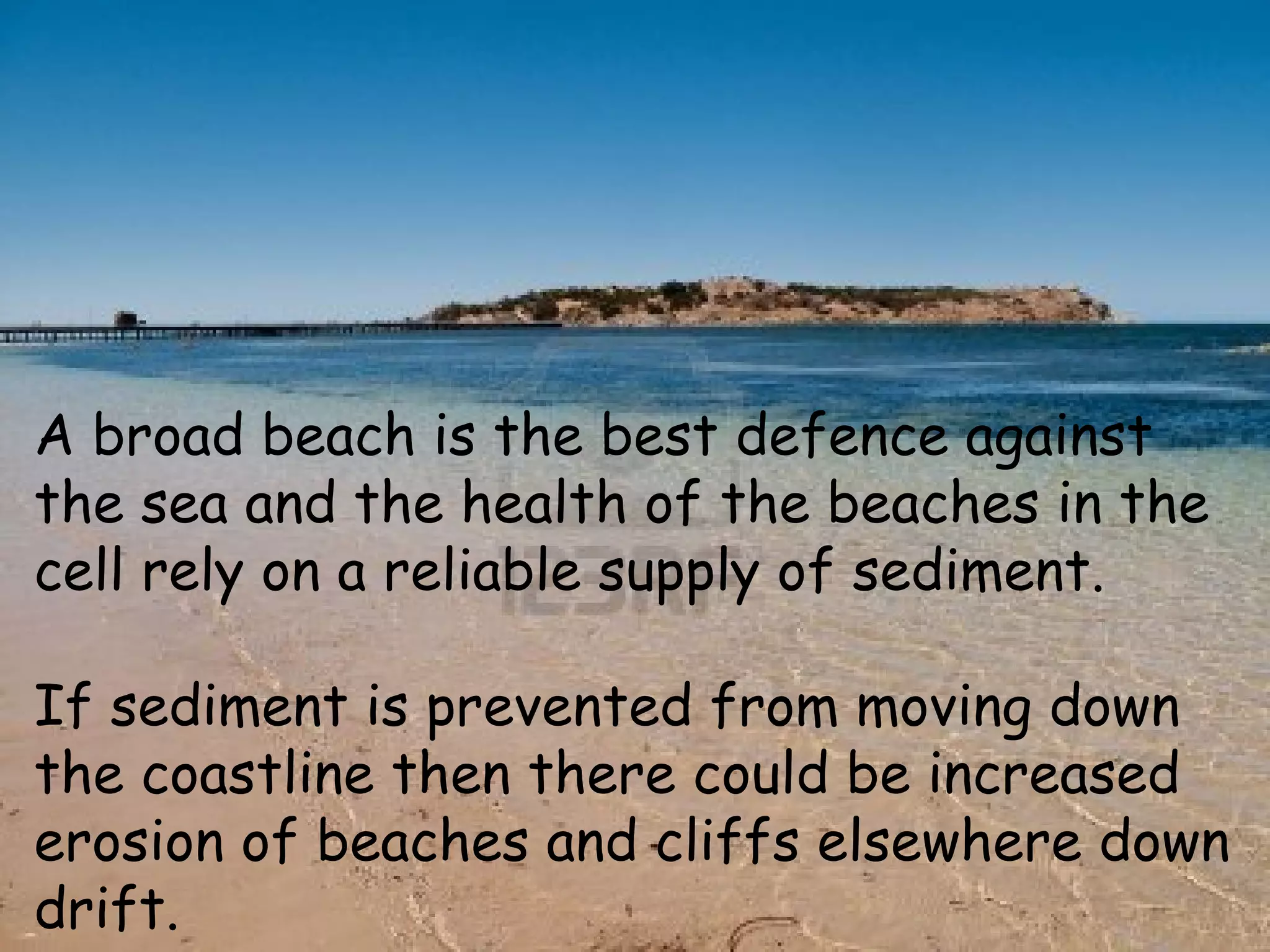 A broad beach is the best defence against
the sea and the health of the beaches in the
cell rely on a reliable supply of sediment.
If sediment is prevented from moving down
the coastline then there could be increased
erosion of beaches and cliffs elsewhere down
drift.
 