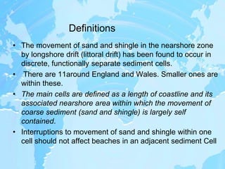 DefinitionsThe movement of sand and shingle in the nearshore zone by longshore drift (littoral drift) has been found to occur in discrete, functionally separate sediment cells.There are 11around England and Wales. Smaller ones are within these. The main cells are defined as a length of coastline and its associated nearshore area within which the movement of coarse sediment (sand and shingle) is largely self contained. Interruptions to movement of sand and shingle within one cell should not affect beaches in an adjacent sediment Cell
