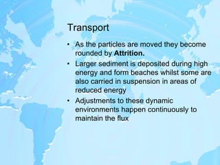 TransportAs the particles are moved they become rounded by Attrition.Larger sediment is deposited during high energy and form beaches whilst some are also carried in suspension in areas of reduced energyAdjustments to these dynamic environments happen continuously to maintain the flux