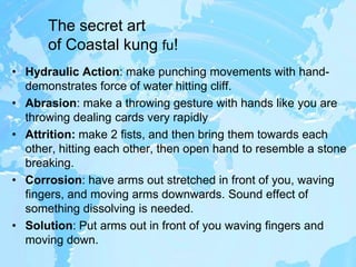 The secret art of Coastal kung fu!Hydraulic Action: make punching movements with hand- demonstrates force of water hitting cliff. Abrasion: make a throwing gesture with hands like you are throwing dealing cards very rapidlyAttrition: make 2 fists, and then bring them towards each other, hitting each other, then open hand to resemble a stone breaking.Corrosion: have arms out stretched in front of you, waving fingers, and moving arms downwards. Sound effect of something dissolving is needed. Solution: Put arms out in front of you waving fingers and moving down.