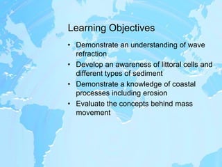 Learning ObjectivesDemonstrate an understanding of wave refractionDevelop an awareness of littoral cells and different types of sedimentDemonstrate a knowledge of coastal processes including erosionEvaluate the concepts behind mass movement