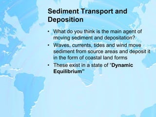 Sediment Transport and DepositionWhat do you think is the main agent of moving sediment and depositation?Waves, currents, tides and wind move sediment from source areas and deposit it in the form of coastal land formsThese exist in a state of “Dynamic Equilibrium”