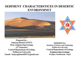 SEDIMENT CHARACTERSTICES IN DESERTIC
ENVIRONMNET
Prepared by:-
Samyog Khanal (13/077)
M.Sc. Engineering Geology
(1St Semester)
Central Department of Geology
Tribhuvan University
Email:- Samyogkhanal2017@gmail.com
Submitted to:-
Institute of Science and Technology
Tribhuvan University
Central Department of Geology
Engineering Geology
Kirtipur, Kathmandu, Nepal
 