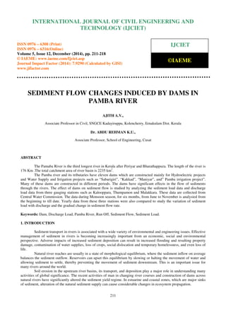 Proceedings of the International Conference on Emerging Trends in Engineering and Management (ICETEM14)
30 – 31, December 2014, Ernakulam, India
211
SEDIMENT FLOW CHANGES INDUCED BY DAMS IN
PAMBA RIVER
AJITH A.V.,
Associate Professor in Civil, SNGCE Kadayiruppu, Kolencherry, Ernakulam Dist. Kerala
Dr. ABDU REHMAN K.U.,
Associate Professor, School of Engineering, Cusat
ABSTRACT
The Pamaba River is the third longest river in Kerala after Periyar and Bharathappuza. The length of the river is
176 Km .The total catchment area of river basin is 2235 km2
.
The Pamba river and its tributaries have eleven dams which are constructed mainly for Hydroelectric projects
and Water Supply and Irrigation projects such as “Sabarigiri”, “Kakkad”, “Maniyar”, and” Pamba irrigation project”.
Many of these dams are constructed in different periods. The dams have significant effects in the flow of sediments
through the rivers. The effect of dams on sediment flow is studied by analyzing the sediment load data and discharge
load data from three gauging stations such as Kalooppara, Thumpamon and Malakkara. These data are collected from
Central Water Commission. The data during Monsoon season, for six months, from June to November is analysied from
the beginning to till date. Yearly data from these three stations were also compared to study the variation of sediment
load with discharge and the gradual change in sediment flow rate.
Keywords: Dam, Discharge Load, Pamba River, Run Off, Sediment Flow, Sediment Load.
1. INTRODUCTION
Sediment transport in rivers is associated with a wide variety of environmental and engineering issues. Effective
management of sediment in rivers is becoming increasingly important from an economic, social and environmental
perspective. Adverse impacts of increased sediment deposition can result in increased flooding and resulting property
damage, contamination of water supplies, loss of crops, social dislocation and temporary homelessness, and even loss of
life.
Natural river reaches are usually in a state of morphological equilibrium, where the sediment inflow on average
balances the sediment outflow. Reservoirs can upset this equilibrium by slowing or halting the movement of water and
allowing sediment to settle, thereby preventing the movement of sediment downstream. This is an important issue for
many rivers around the world.
Soil erosion in the upstream river basins, its transport, and deposition play a major role in understanding many
activities of global significance. The recent activities of man in changing river courses and construction of dams across
natural rivers have significantly altered the sediment yield regime. In estuarine and coastal zones, which are major sinks
of sediment, alteration of the natural sediment supply can cause considerable changes in ecosystem propagation.
INTERNATIONAL JOURNAL OF CIVIL ENGINEERING AND
TECHNOLOGY (IJCIET)
ISSN 0976 – 6308 (Print)
ISSN 0976 – 6316(Online)
Volume 5, Issue 12, December (2014), pp. 211-218
© IAEME: www.iaeme.com/Ijciet.asp
Journal Impact Factor (2014): 7.9290 (Calculated by GISI)
www.jifactor.com
IJCIET
©IAEME
 
