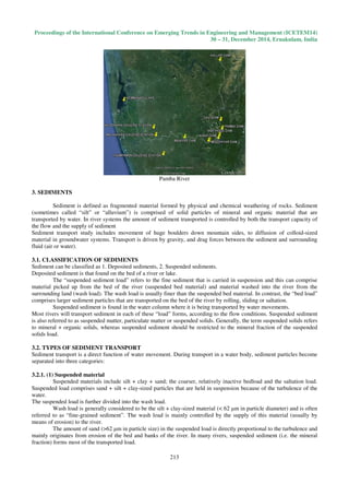 Proceedings of the International Conference on Emerging Trends in Engineering and Management (ICETEM14)
30 – 31, December 2014, Ernakulam, India
213
Pamba River
3. SEDIMENTS
Sediment is defined as fragmented material formed by physical and chemical weathering of rocks. Sediment
(sometimes called “silt” or “alluvium”) is comprised of solid particles of mineral and organic material that are
transported by water. In river systems the amount of sediment transported is controlled by both the transport capacity of
the flow and the supply of sediment
Sediment transport study includes movement of huge boulders down mountain sides, to diffusion of colloid-sized
material in groundwater systems. Transport is driven by gravity, and drag forces between the sediment and surrounding
fluid (air or water).
3.1. CLASSIFICATION OF SEDIMENTS
Sediment can be classified as 1. Deposited sediments, 2. Suspended sediments.
Deposited sediment is that found on the bed of a river or lake.
The “suspended sediment load” refers to the fine sediment that is carried in suspension and this can comprise
material picked up from the bed of the river (suspended bed material) and material washed into the river from the
surrounding land (wash load). The wash load is usually finer than the suspended bed material. In contrast, the “bed load”
comprises larger sediment particles that are transported on the bed of the river by rolling, sliding or saltation.
Suspended sediment is found in the water column where it is being transported by water movements.
Most rivers will transport sediment in each of these “load” forms, according to the flow conditions. Suspended sediment
is also referred to as suspended matter, particulate matter or suspended solids. Generally, the term suspended solids refers
to mineral + organic solids, whereas suspended sediment should be restricted to the mineral fraction of the suspended
solids load.
3.2. TYPES OF SEDIMENT TRANSPORT
Sediment transport is a direct function of water movement. During transport in a water body, sediment particles become
separated into three categories:
3.2.1. (1) Suspended material
Suspended materials include silt + clay + sand; the coarser, relatively inactive bedload and the saltation load.
Suspended load comprises sand + silt + clay-sized particles that are held in suspension because of the turbulence of the
water.
The suspended load is further divided into the wash load.
Wash load is generally considered to be the silt + clay-sized material (< 62 µm in particle diameter) and is often
referred to as “fine-grained sediment”. The wash load is mainly controlled by the supply of this material (usually by
means of erosion) to the river.
The amount of sand (>62 µm in particle size) in the suspended load is directly proportional to the turbulence and
mainly originates from erosion of the bed and banks of the river. In many rivers, suspended sediment (i.e. the mineral
fraction) forms most of the transported load.
 