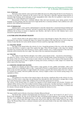 Proceedings of the International Conference on Emerging Trends in Engineering and Management (ICETEM14)
30 – 31, December 2014, Ernakulam, India
214
3.2.2. (2) Bed load
Bed load is stony material, such as gravel and cobbles that moves by rolling along the bed of a river because it is
too heavy to be lifted into suspension by the current of the river. Bed load is especially important during periods of
extremely high discharge and in landscapes of large topographical relief, where the river gradient is steep (such as in
mountains). It is rarely important in low-lying areas.
Measurement of bed load is extremely difficult. Most bed load movement occurs during periods of high
discharge on steep gradients when the water level is high and the flow is extremely turbulent. Such conditions also cause
problems when making field measurements
3.2.3. (3) Saltation load
Saltation load is a term used by sedimentologists to describe material that is transitional between bedload and
suspended load. Saltation means “bouncing” and refers to particles that are light enough to be picked off the river bed by
turbulence but too heavy to remain in suspension and, therefore, sink back to the river bed. Saltation load is never
measured in operational hydrology.
4. FACTORSAFFECTINGRIVER’SVELOCITY
A river's velocity refers to the speed at which a river moves water through its channel. The velocity of a river is
determined by many factors, including the shape of its channel, the gradient of the slope that the river mover along, the
volume of water that the river carries and the amount of friction caused by rough edges within the riverbed.
4.1. CHANNEL SHAPE
The shape of the channel affects the velocity of a river. Around the perimeter of the river, at the sides and along
the river bed friction is created as water flows against the edges. Water flowing through a wide, deep river channel
encounters less resistance than water flowing in a narrow, shallow channel, since a smaller proportion of the total water
molecules will be slowed by the river's edges. The center of the river experiences the greatest velocity.
4.2. VOLUME
The volume of water that flows through a river within a given amount of time -- also known as the discharge --
also affects its velocity. As the volume of water in a river increases, through smaller streams flowing into it, for example,
the velocity of the river increases. An increase in water volume can also affect a river's velocity in the long term; this is
because the increasing mass of water is capable of causing more erosion, resulting in a wider, deeper river channel that
allows water to flow more freely.
4. 3. SMOOTH AND ROUGH CHANNEL
Rough river channels are those which contain a large quantity of rocks, pebbles and boulders, either at the
bottom of the river or embedded within its sides. A great deal of friction is created between water molecules and these
stones as the river flows past them; in rough channels, the resistance caused by this friction reduces the river's velocity.
In a smooth river channel, with fewer pebbles and rocks, velocity is higher as there is less friction causing energy to be
expended as it flows.
4.4. GRADIENT
The gradient of a river refers to how steep its slope is; this also has a significant effect on the velocity of a river.
When a river flows down a steep slope, the gravitational force that pulls the water downwards is stronger than it would
be on water flowing down a gentle slope, resulting in the river having a greater level of velocity.
The velocity of the flowing waters of a nearby river depends on local rainfall amounts and elevation. Scientists and
engineers define velocity as how fast an object's position changes as time passes. An object moving in a straight line, in a
river for example, has velocity equal to the distance it moves divided by the time of travel of that object. A common unit
for velocity is feet per second. By using a few tools we can calculate the velocity of a river.
5. RAINFALL IN KERALA
The major rainfall season in Kerala is from June to October (Monsoon Period).
The Kerala State, situated in the humid tropics lies between 8° 18’ and 12° 48’ N and 74° 52’ and 77° 22’ E.
Based on the topography, the state can be divided into three well-defined natural landforms: the lowlands with altitude
less than 7.5 m; midlands with altitude between 7.5 and 75m; and the highlands with altitudes greater than 75 m. The
state is a narrow strip of land with width varying from 30 km in the north and south to about 130 km in the central
region. The Western Ghats forms a continuous mountain wall on the eastern border of the state while Arabian Sea is the
margin to west.
 