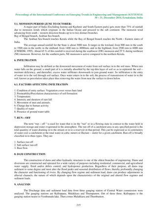 Proceedings of the International Conference on Emerging Trends in Engineering and Management (ICETEM14)
30 – 31, December 2014, Ernakulam, India
215
5.1. MONSOON PERIOD (JUNE TO OCTOBER)
A major part of India (Excluding Jammu and Kashmir and South Eastern parts) gets more than 75% of rainfall
due to monsoon winds which originate in the Indian Ocean and proceed to the sub continent. The monsoon wind
advancing from south – western direction breaks up in to two distinct branches.
Bay of Bengal branch, Arabian Sea branch.
The Arabian Sea branch touches Kerala while the Bay of Bengal branch reaches the North – Eastern states of
India.
The average annual rainfall for the State is about 3000 mm. It ranges in the lowland, from 900 mm in the south
to 3500 mm in the north; in the midland, from 1400 mm to 4000mm; and in the highland, from 2500 mm to 6000 mm
(CWRDM, 1995). About 65 % of this rainfall is received during the southwest (SW) monsoon and 25 % during northeast
(NE) monsoon. However, for the southern parts, NE monsoon is active compared to the northern Kerala.
6. INFILTRATION
Infiltration may be defined as the downward movement of water from soil surface in to the soil mass .When rain
water falls on the ground, a small part of it is initially absorbed by the top thin layer of soil so as to replenish the soil –
moisture deficiency, and thereafter, excess water infiltrates downwards to join ground water. So infiltration is the entry
of water in to the soil through soil surface. Once water enters in to the soil, the process of transmission of water in to the
soil, known as percolation takes place thus removing the water from near the surface to down below.
6.1. FACTORS AFFECTING INFILTRATION
1. Condition of entry surface: Vegetation cover verses bare land
2. Permeability/Percolation characteristics of soil formation
3. Temperature.
4. Intensity and duration of rain fall
5. Movement of men and animals.
6. Change due to human activity
7. Quality of water
8. Presence of ground water table
7. RUN – OFF
The term “run – off “ is used for water that is on the “run” or in a flowing state in contrast to the water held in
depression storage and water evaporated in the atmosphere. The run off of a catchment area in any specified period is the
total quantity of water draining in to the stream or in to a reservoir in that period. This can be expressed as in centimeters
of water over a catchment or the total water in cubic meters or Hectare – meter for a given catchment. Run-off is broadly
classified in to three types. They are
1. Surface run-off
2. Sub surface run-off
3. Base flow.
8. DAM CONSTRUCTION
The construction of dams and other hydraulic structures is one of the oldest branches of engineering. Dams and
diversions are constructed and operated for a wide variety of purposes including residential, commercial, and agricultural
water supply; flood and/or debris control; and hydropower production. Regardless of their purpose, all dams trap
sediment to some degree and most alter the flood peaks and seasonal distribution of flows, thereby profoundly changing
the character and functioning of rivers. By changing flow regime and sediment load, dams can produce adjustments in
alluvial channels, the nature of which depends upon the characteristics of the original and altered flow regimes and
sediment loads.
9. ANALYSIS
The Discharge data and sediment load data from three gauging station of Central Water commission were
analyzed. The gauging stations are Kalloppara, Malakkara and Thumpamon. Out of these three, Kalloppara is the
gauging station nearer to Vembanadu lake. Then comes Malakkara and Thumbamon.
 