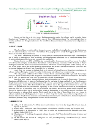 Proceedings of the International Conference on Emerging Trends in Engineering and Management (ICETEM14)
30 – 31, December 2014, Ernakulam, India
217
JUNE 86 –NOV 86 (Thumpamon)
But we can find that as the river crosses Kallooppara gauging station the sediment load is increasing than at
Malakkara and Thumpamon. The reason is that for any river there will be catchment area. The water reaching to the river
from the catchment area through small streams. The runoff from the catchment area will catch the loose soil particles as
sediment.
10. CONCLUSION
The effect of dams on sediment flow through rivers were studied by selecting Pamba river, using the discharge
data and sediment load data which were collected from three gauging stations namely Kallooppara, Thumpamon, and
Malakkara of Central Water commission.
This project verified how the quantity is varying after the construction of dams in this river. Considering the
year of starting of construction of dams in this river and in its tributaries, and also the year of completion of these dams
the sediment load data and discharge data were analysied graphically.
Starting from the year 1986 to 2010 the data were analyzed for the monsoon season (From June to November).
It was found that during the month of June the sediment load and discharge were more, but for the month of August
discharge was more but there was decrease in sediment load. The reason is that in August the rainfall intensity will be
less, so the surface run off will be less hence the sediment flow will be less. But there will be base flow which will
increase the discharge rate. Usually base flow will be free of sediments.
Again there was increase in discharge load as the intensity of rainfall increased hence there was increase in
sediment load also. During the month of November both discharge and sediment load were decreasing.
This is the general condition of flow. But it was found that the sediment load quantity is gradually decreasing as
years pass. When the data analyses for the year of 2010, there was about 50% reduction in sediment load than for the
year of 1986. This is mainly due to the effect of dams in this river and in its tributaries.
Out of the three gauging stations of Central Water Commission, the first one is Thumpamon. Then comes
Malakkara, and Kallooppara is nearer to Vembanadu lake. On analyzing the data graphically it was found that even
though there was decrease in sediment load quantity with years the sediment load is increasing when the flow reaching
Kallooppara gauging station. This shows that from the catchment area in that region the sediment load is more with
runoff. This may be due to the soil conditions, topography of that location, construction activities etc. In Thumpamon
more than 50% area is covered by forest. So the sediment load quantity will be less. Almost similar condition was
observed at Malakkara also. But the sediment load is more at Kallooppara. In this condition also we can observe that
there is reduction in sediment load quantity. This is mainly due to the effect of dams. Since there was a change in
sediment load observed at Kalkoppara there is scope of further study that what the causes of increasing sediment load
there are and even though there is increase in sediment load a common reduction can be observed. It also arising the need
of further experimental study during monsoon season in the catchment area.
11. REFERENCES
[1] Abbas, N. & Subramanian, V. (1984) Erosion and sediment transport in the Ganges River basin, India. J.
Hydrol. 69, 173-182.
[2] Central Water Commission, 1986-2010. Suspended Sediment Load Data and Discharge data of Pamba River
[3] Chakrapani G. J. & Subramanian V. (1993) Rates of erosion and sedimentation in the Mahanadi River basin,
India. J. Hydrol. 149, 39-48.
[4] Chandramohan T, Modeling of suspended sediment dynamics, PhD Thesis Cochin University of Science and
Technology.
[5] Dr. B.C. Punmia, Dr. Pande B.B. Lal,Irrigation and water power Engineering Laxmi Publications(P) Ltd New
Delhi Vol I P 346-526.
 