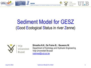 Sediment Model for GESZ
                (Good Ecological Status in river Zenne)



                           Shrestha N.K.; De Fraine B.; Bauwens W.
                           Department of Hydrology and Hydraulic Engineering
                           Vrije Universiteit Brussel
                           nashrest@vub.ac.be



July 14, 2011                   Sediment Model for GESZ                        1
 