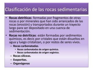 Clasificación de las rocas sedimentarias
• Rocas detríticas: formadas por fragmentos de otras
rocas o por minerales que han sido arrancados de las
rocas (erosión) y transportados durante un trayecto
largo para ser depositado en una cuenca de
sedimentación.
• Rocas no detríticas: están formadas por sedimentos
químicos, es decir, por cristales que están disueltos en
agua y luego cristalizan, o por restos de seres vivos.
– Rocas carbonatadas.
• Rocas carbonatadas de origen químico.
• Rocas carbonatadas de origen orgánico.
– Rocas silíceas.
– Evaporitas.
– Organógenas
 