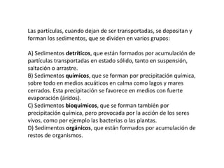 Las partículas, cuando dejan de ser transportadas, se depositan y
forman los sedimentos, que se dividen en varios grupos:
A) Sedimentos detríticos, que están formados por acumulación de
partículas transportadas en estado sólido, tanto en suspensión,
saltación o arrastre.
B) Sedimentos químicos, que se forman por precipitación química,
sobre todo en medios acuáticos en calma como lagos y mares
cerrados. Esta precipitación se favorece en medios con fuerte
evaporación (áridos).
C) Sedimentos bioquímicos, que se forman también por
precipitación química, pero provocada por la acción de los seres
vivos, como por ejemplo las bacterias o las plantas.
D) Sedimentos orgánicos, que están formados por acumulación de
restos de organismos.
 