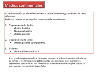 Medios continentales
La sedimentación en el medio continental se produce en un gran número de sitios
diferentes.
Podemos ordenarlos en aquellos que están relacionados con:
1. El agua en estado líquido:
• Medios fluviales
• Abanicos aluviales
• Medios lacustres
2. El agua en estado sólido:
• Medios glaciares y periglaciares
3. El viento:
• Medios eólicos-desérticos.
A las grandes regiones donde se da un gran volumen de sedimentos en intervalos largos
de tiempo se les llama cuencas sedimentarias: sólo algunas de estas cuencas son
depresiones, pero su forma más frecuente no es la circular sino la alargada, porque se
corresponden con hundimientos en fallas.
 