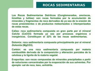 ROCAS SEDIMENTARIAS


Las Rocas Sedimentarias Detríticas (Conglomerados, areniscas,
limolitas y lutitas): son rocas formadas por la acumulación de
minerales y fragmentos de roca derivados de ya sea de la erosión de
rocas preexistentes o de productos meteorizados o intemperizados
de estas rocas.
Caliza: roca sedimentaria compuesta en gran parte por el mineral
Calcita (CaCO3) formada ya sea por procesos orgánicos o
inorgánicos. Constituyen el 22% de las rocas sedimentarias.

Dolomía: roca sedimentaria compuesta principalmente por el mineral
Dolomita (MgCO3).
Carbón: es una roca sedimentaria compuesta por materia
combustible derivada de la composición y alteración parciales de la
celulosa y la lignita de la materia vegetal.
Evaporitas: son rocas compuestas de minerales precipitados a partir
de soluciones concentradas por la evaporación de sus solventes. Por
ejemplo: sal de roca, teso, anhidrita.
 