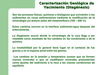 Caracterización Geológica de
                        Yacimiento (Diagénesis)

Son los procesos físicos, químicos o biológicos que convierten a los
sedimentos en rocas sedimentarias mediante la modificación de la
mineralogía y/o textura antes del metamorfismo (150 – 200 ºc).

Estos cambios ocurren en la interface sedimento-agua después del
enterramiento.

La diagénesis ocurre donde la mineralogía de la roca llega a ser
inestable como resultado de los cambios en las condiciones o de la
química.

La inestabilidad por lo general tiene lugar en el contacto de los
granos y en el espacio poral entre los granos.

 Los cambios en la presión y temperatura causan que se formen
nuevos minerales o que se modifiquen minerales preexistentes
como ajustes del sedimento o la roca a las nuevas condiciones de
equilibrio.
 
