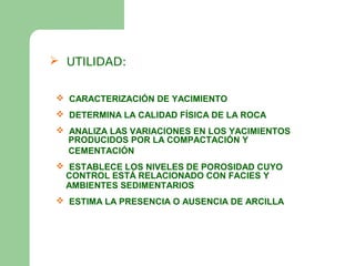  UTILIDAD:


 CARACTERIZACIÓN DE YACIMIENTO
 DETERMINA LA CALIDAD FÍSICA DE LA ROCA
 ANALIZA LAS VARIACIONES EN LOS YACIMIENTOS
  PRODUCIDOS POR LA COMPACTACIÓN Y
  CEMENTACIÓN
 ESTABLECE LOS NIVELES DE POROSIDAD CUYO
 CONTROL ESTÁ RELACIONADO CON FACIES Y
 AMBIENTES SEDIMENTARIOS
 ESTIMA LA PRESENCIA O AUSENCIA DE ARCILLA
 