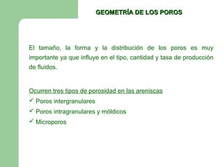 GEOMETRÍA DE LOS POROS




El tamaño, la forma y la distribución de los poros es muy
importante ya que influye en el tipo, cantidad y tasa de producción
de fluidos.


Ocurren tres tipos de porosidad en las areniscas
 Poros intergranulares
 Poros intragranulares y móldicos
 Microporos
 
