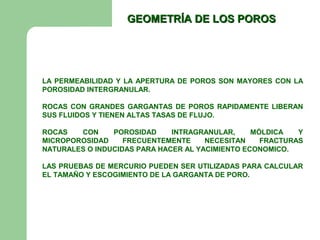 GEOMETRÍA DE LOS POROS




LA PERMEABILIDAD Y LA APERTURA DE POROS SON MAYORES CON LA
POROSIDAD INTERGRANULAR.

ROCAS CON GRANDES GARGANTAS DE POROS RAPIDAMENTE LIBERAN
SUS FLUIDOS Y TIENEN ALTAS TASAS DE FLUJO.

ROCAS   CON     POROSIDAD     INTRAGRANULAR,     MÓLDICA   Y
MICROPOROSIDAD     FRECUENTEMENTE     NECESITAN    FRACTURAS
NATURALES O INDUCIDAS PARA HACER AL YACIMIENTO ECONOMICO.

LAS PRUEBAS DE MERCURIO PUEDEN SER UTILIZADAS PARA CALCULAR
EL TAMAÑO Y ESCOGIMIENTO DE LA GARGANTA DE PORO.
 