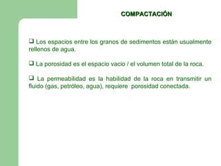 COMPACTACIÓN



 Los espacios entre los granos de sedimentos están usualmente
rellenos de agua.

 La porosidad es el espacio vacio / el volumen total de la roca.

 La permeabilidad es la habilidad de la roca en transmitir un
fluido (gas, petróleo, agua), requiere porosidad conectada.
 