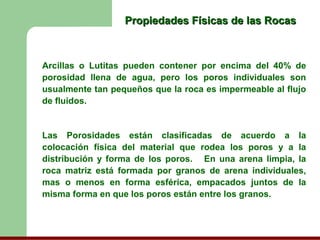 Propiedades Físicas de las Rocas



Arcillas o Lutitas pueden contener por encima del 40% de
porosidad llena de agua, pero los poros individuales son
usualmente tan pequeños que la roca es impermeable al flujo
de fluidos.


Las Porosidades están clasificadas de acuerdo a la
colocación física del material que rodea los poros y a la
distribución y forma de los poros. En una arena limpia, la
roca matriz está formada por granos de arena individuales,
mas o menos en forma esférica, empacados juntos de la
misma forma en que los poros están entre los granos.
 
