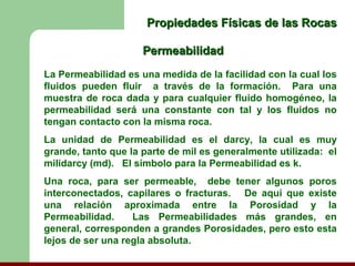 Propiedades Físicas de las Rocas

                     Permeabilidad
La Permeabilidad es una medida de la facilidad con la cual los
fluidos pueden fluir a través de la formación. Para una
muestra de roca dada y para cualquier fluido homogéneo, la
permeabilidad será una constante con tal y los fluidos no
tengan contacto con la misma roca.
La unidad de Permeabilidad es el darcy, la cual es muy
grande, tanto que la parte de mil es generalmente utilizada: el
milidarcy (md). El símbolo para la Permeabilidad es k.
Una roca, para ser permeable, debe tener algunos poros
interconectados, capilares o fracturas. De aquí que existe
una relación aproximada entre la Porosidad y la
Permeabilidad.     Las Permeabilidades más grandes, en
general, corresponden a grandes Porosidades, pero esto esta
lejos de ser una regla absoluta.
 