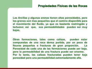 Propiedades Físicas de las Rocas


Las Arcillas y algunas arenas tienen altas porosidades, pero
los granos son mas pequeños que el camino disponible para
el movimiento del fluido, ya que es bastante restringido y
tortuoso; así que, sus permeabilidades pueden ser muy
bajas.


Otras formaciones, tales como calizas,      pueden estar
compuestas de una roca densa partida, por un poco de
fisuras pequeñas o fracturas de gran proporción.       La
Porosidad de cada una de las formaciones puede ser baja,
pero la permeabilidad de una fractura puede ser enorme.
Por lo tanto, las calizas fracturadas pueden tener baja
porosidad pero una permeabilidad extremadamente alta.
 