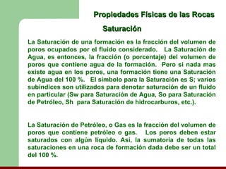 Propiedades Físicas de las Rocas
                        Saturación
La Saturación de una formación es la fracción del volumen de
poros ocupados por el fluido considerado. La Saturación de
Agua, es entonces, la fracción (o porcentaje) del volumen de
poros que contiene agua de la formación. Pero si nada mas
existe agua en los poros, una formación tiene una Saturación
de Agua del 100 %. El símbolo para la Saturación es S; varios
subíndices son utilizados para denotar saturación de un fluido
en particular (Sw para Saturación de Agua, So para Saturación
de Petróleo, Sh para Saturación de hidrocarburos, etc.).


La Saturación de Petróleo, o Gas es la fracción del volumen de
poros que contiene petróleo o gas. Los poros deben estar
saturados con algún líquido. Así, la sumatoria de todas las
saturaciones en una roca de formación dada debe ser un total
del 100 %.
 