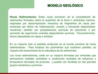 MODELO GEOLÓGICO


Rocas Sedimentarias: Estas rocas provienen de la consolidación de
sedimentos formados sobre la superficie de la tierra o ambientes marinos,
originados por descomposición mecánica de fragmentos de rocas pre-
existentes por efecto de meteorización, erosión y transporte (depositación
mecánica), también por precipitaciones químicas de soluciones o por
secreción de organismos vivientes (depositación química). Frecuentemente,
fueron depositados en capas o estratos.


En su mayoría todo el petróleo producido en el mundo proviene de rocas
sedimentarias. Para localizar los yacimientos que contienen petróleo, se
requiere del conocimiento de la naturaleza de los sedimentos.
Las rocas sedimentarias, están en su mayoría formadas por minerales que
permanecen estables sometidos a condiciones normales de esfuerzos y
temperatura derivados de procesos y pueden ser divididas en dos grandes
grupos mecánicos y químicos.
 