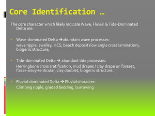 Core Identification …
The core character which likely indicateWave, Fluvial &Tide-Dominated
Delta are:
 Wave-dominated Delta abundant wave processes:
wave ripple, swalley, HCS, beach deposit (low angle cross lamination),
biogenic structure,
 Tide-dominated Delta  abundant tide processes:
Herringbone cross sratification, mud drapes / clay drape on foreset,
flaser-wavy-lenticular, clay doublet, biogenic structure.
 Fluvial-dominated Delta  Fluvial character:
Climbing ripple, graded bedding, burrowing
 