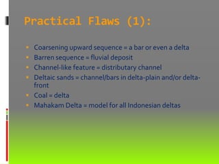 Practical Flaws (1):
 Coarsening upward sequence = a bar or even a delta
 Barren sequence = fluvial deposit
 Channel-like feature = distributary channel
 Deltaic sands = channel/bars in delta-plain and/or delta-
front
 Coal = delta
 Mahakam Delta = model for all Indonesian deltas
 