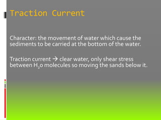 Traction Current
Character: the movement of water which cause the
sediments to be carried at the bottom of the water.
Traction current  clear water, only shear stress
between H20 molecules so moving the sands below it.
 