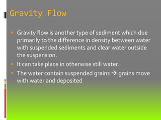 Gravity Flow
 Gravity flow is another type of sediment which due
primarily to the difference in density between water
with suspended sediments and clear water outside
the suspension.
 It can take place in otherwise still water.
 The water contain suspended grains  grains move
with water and deposited
 