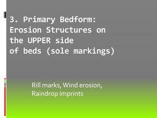 3. Primary Bedform:
Erosion Structures on
the UPPER side
of beds (sole markings)
Rill marks,Wind erosion,
Raindrop imprints
 