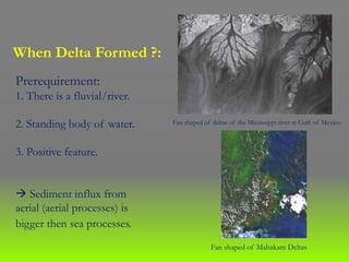 Prerequirement:
1. There is a fluvial/river.
2. Standing body of water.
3. Positive feature.
 Sediment influx from
aerial (aerial processes) is
bigger then sea processes.
Fan shaped of deltas of the Mississippi river at Gulf of Mexico
Fan shaped of Mahakam Deltas
When Delta Formed ?:
 