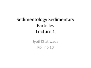 Sedimentology Sedimentary
Particles
Lecture 1
Jyoti Khatiwada
Roll no 10
 