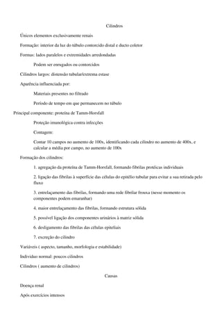 Cilindros

   Únicos elementos exclusivamente renais

   Formação: interior da luz do túbulo contorcido distal e ducto coletor

   Formas: lados paralelos e extremidades arredondadas

          Podem ser enrugados ou contorcidos

   Cilindros largos: distensão tubular/extrema estase

   Aparência influenciada por:

          Materiais presentes no filtrado

          Período de tempo em que permanecem no túbulo

Principal componente: proteína de Tamm-Horsfall

          Proteção imunológica contra infecções

          Contagem:

          Contar 10 campos no aumento de 100x, identificando cada cilindro no aumento de 400x, e
          calcular a média por campo, no aumento de 100x

   Formação dos cilindros:

          1. agregação da proteína de Tamm-Horsfall, formando fibrilas protéicas individuais

          2. ligação das fibrilas à superfície das células do epitélio tubular para evitar a sua retirada pelo
          fluxo

          3. entrelaçamento das fibrilas, formando uma rede fibrilar frouxa (nesse momento os
          componentes podem emaranhar)

          4. maior entrelaçamento das fibrilas, formando estrutura sólida

          5. possível ligação dos componentes urinários à matriz sólida

          6. desligamento das fibrilas das células epiteliais

          7. excreção do cilindro

   Variáveis ( aspecto, tamanho, morfologia e estabilidade)

   Individuo normal: poucos cilindros

   Cilindros ( aumento de cilindros)

                                                    Causas

   Doença renal

   Após exercícios intensos
 