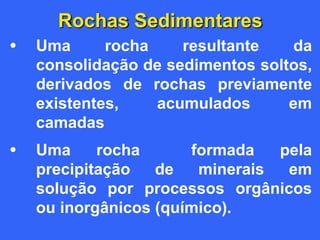 Rochas Sedimentares
• Uma rocha resultante da
consolidação de sedimentos soltos,
derivados de rochas previamente
existentes, acumulados em
camadas
• Uma rocha formada pela
precipitação de minerais em
solução por processos orgânicos
ou inorgânicos (químico).
 