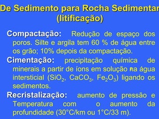 De Sedimento para Rocha Sedimentar
(litificação)
Compactação: Redução de espaço dos
poros. Silte e argila tem 60 % de água entre
os grão; 10% depois da compactação.
Cimentação: precipitação química de
minerais a partir de íons em solução na água
intersticial (SiO2, CaCO3, Fe2O3) ligando os
sedimentos.
Recristalização: aumento de pressão e
Temperatura com o aumento da
profundidade (30°C/km ou 1°C/33 m).
2
 