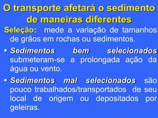 O transporte afetará o sedimento
de maneiras diferentes
Seleção: mede a variação de tamanhos
de grãos em rochas ou sedimentos.
• Sedimentos bem selecionados
submeteram-se a prolongada ação da
água ou vento.
• Sedimentos mal selecionados são
pouco trabalhados/transportados de seu
local de origem ou depositados por
geleiras.
 